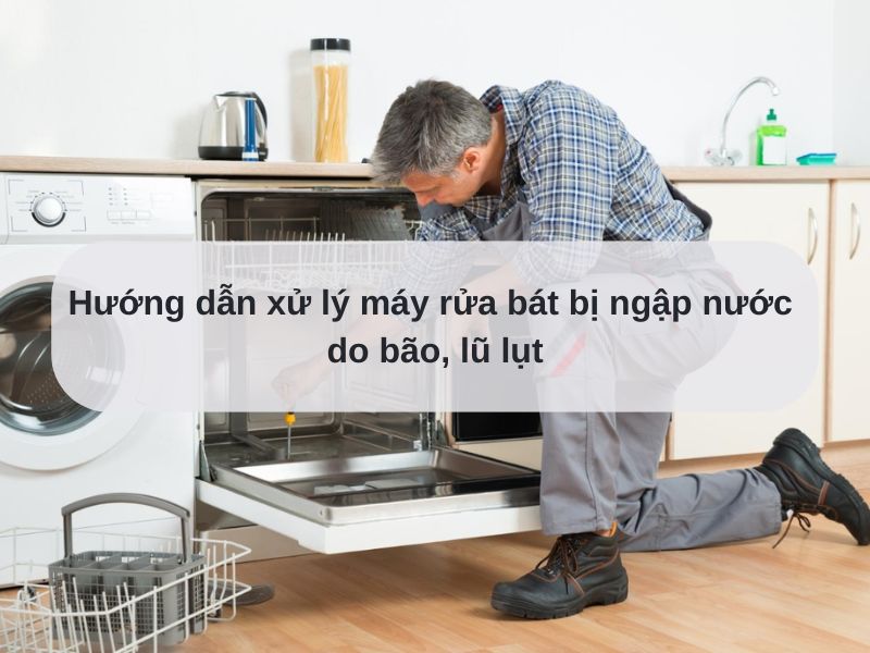 Hướng dẫn xử lý máy rửa bát bị ngập nước do bão, lũ lụt